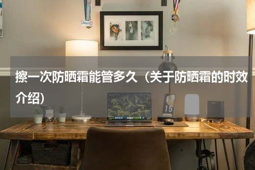 擦一次防晒霜能管多久（关于防晒霜的时效介绍）