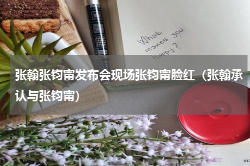 张翰张钧甯发布会现场张钧甯脸红（张翰承认与张钧甯）