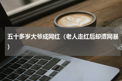 五十多岁大爷成网红（老人走红后却遭网暴）