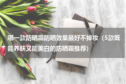 哪一款防晒霜防晒效果最好不掉妆（5款既能养肤又能美白的防晒霜推荐）