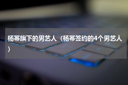 杨幂旗下的男艺人（杨幂签约的4个男艺人）