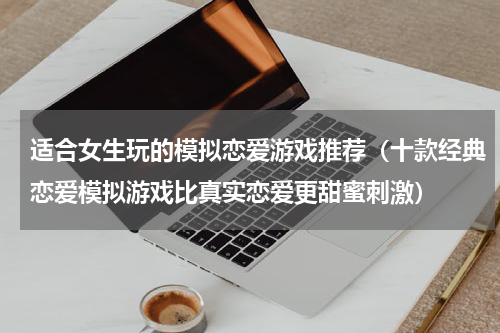 适合女生玩的模拟恋爱游戏推荐（十款经典恋爱模拟游戏比真实恋爱更甜蜜刺激）