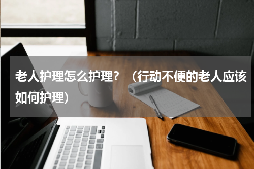 老人护理怎么护理？（行动不便的老人应该如何护理）
