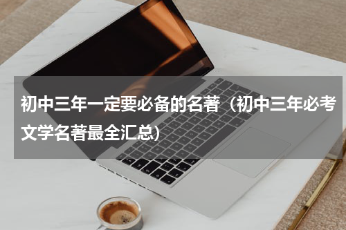 初中三年一定要必备的名著（初中三年必考文学名著最全汇总）