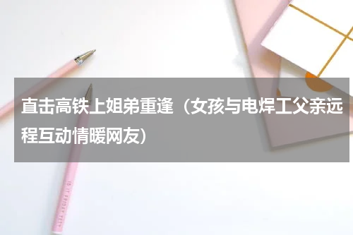 直击高铁上姐弟重逢（女孩与电焊工父亲远程互动情暖网友）