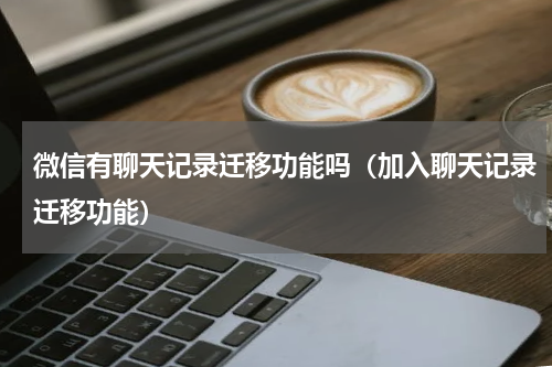 微信有聊天记录迁移功能吗（加入聊天记录迁移功能）