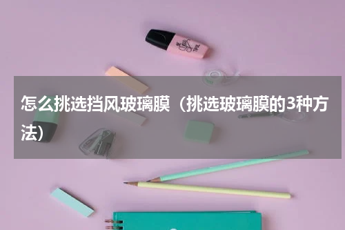 怎么挑选挡风玻璃膜（挑选玻璃膜的3种方法）