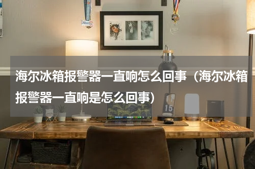 海尔冰箱报警器一直响怎么回事（海尔冰箱报警器一直响是怎么回事）