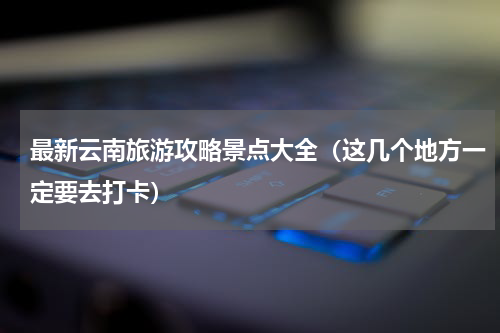 最新云南旅游攻略景点大全（这几个地方一定要去打卡）