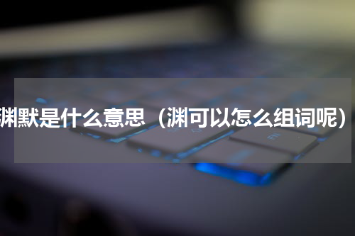 渊默是什么意思（渊可以怎么组词呢）