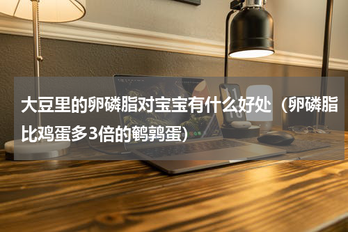 大豆里的卵磷脂对宝宝有什么好处（卵磷脂比鸡蛋多3倍的鹌鹑蛋）