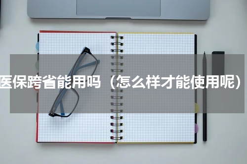医保跨省能用吗（怎么样才能使用呢）