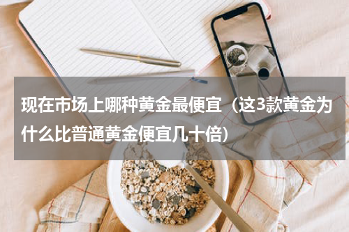 现在市场上哪种黄金最便宜（这3款黄金为什么比普通黄金便宜几十倍）