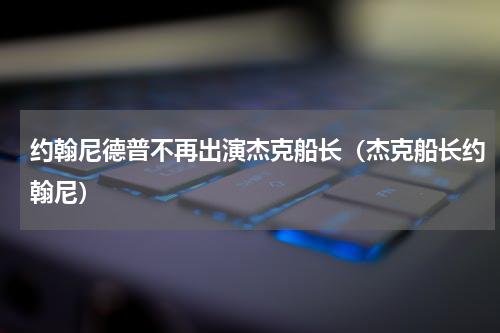 约翰尼德普不再出演杰克船长（杰克船长约翰尼）