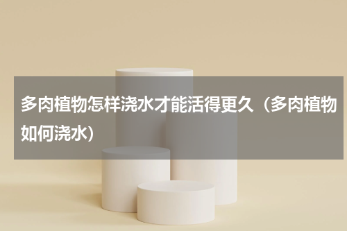 多肉植物怎样浇水才能活得更久（多肉植物如何浇水）