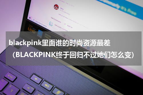 blackpink里面谁的时尚资源最差（BLACKPINK终于回归不过她们怎么变）