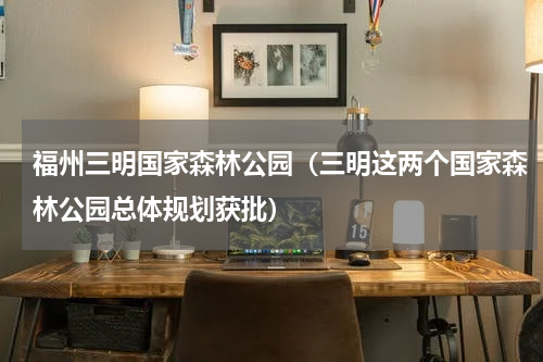 福州三明国家森林公园（三明这两个国家森林公园总体规划获批）