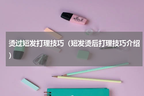 烫过短发打理技巧（短发烫后打理技巧介绍）