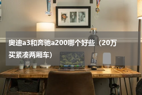 奥迪a3和奔驰a200哪个好些（20万买紧凑两厢车）