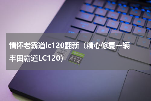 情怀老霸道lc120翻新（精心修复一辆丰田霸道LC120）