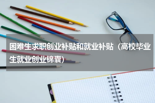 困难生求职创业补贴和就业补贴（高校毕业生就业创业锦囊）