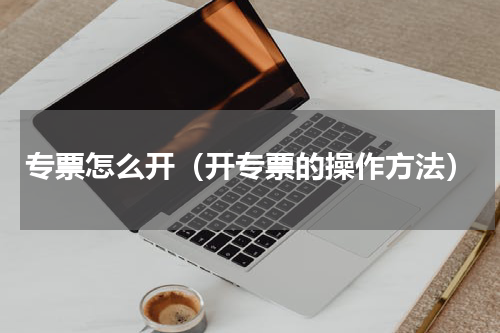专票怎么开（开专票的操作方法）