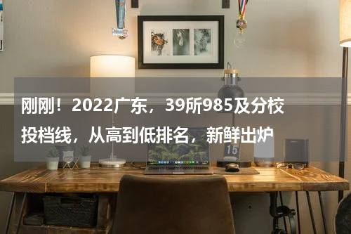 刚刚！2022广东，39所985及分校投档线，从高到低排名，新鲜出炉