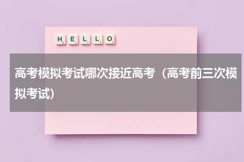 高考模拟考试哪次接近高考（高考前三次模拟考试）