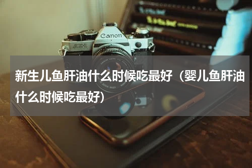 新生儿鱼肝油什么时候吃最好（婴儿鱼肝油什么时候吃最好）