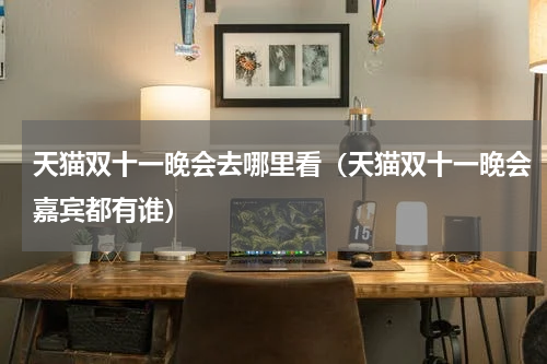 天猫双十一晚会去哪里看（天猫双十一晚会嘉宾都有谁）