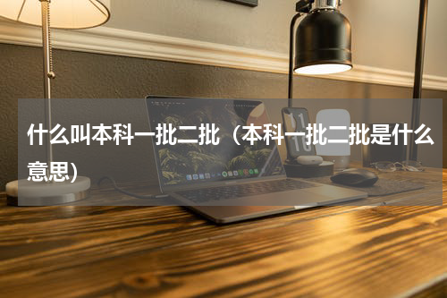 什么叫本科一批二批（本科一批二批是什么意思）