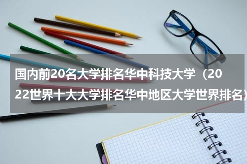 国内前20名大学排名华中科技大学（2022世界十大大学排名华中地区大学世界排名）