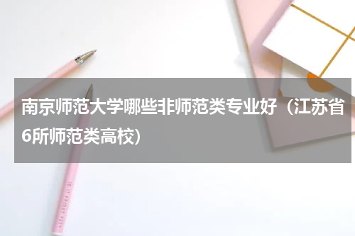 南京师范大学哪些非师范类专业好（江苏省6所师范类高校）