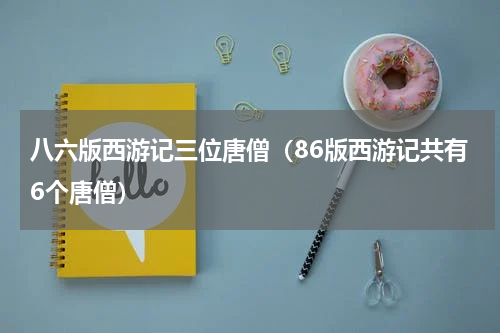八六版西游记三位唐僧（86版西游记共有6个唐僧）