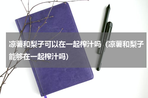 凉薯和梨子可以在一起榨汁吗（凉薯和梨子能够在一起榨汁吗）