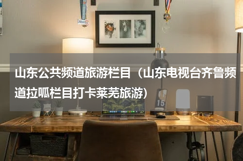 山东公共频道旅游栏目（山东电视台齐鲁频道拉呱栏目打卡莱芜旅游）