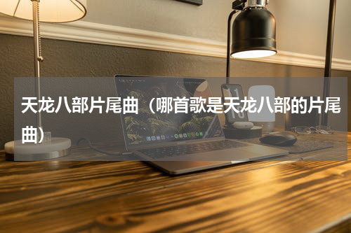 天龙八部片尾曲（哪首歌是天龙八部的片尾曲）