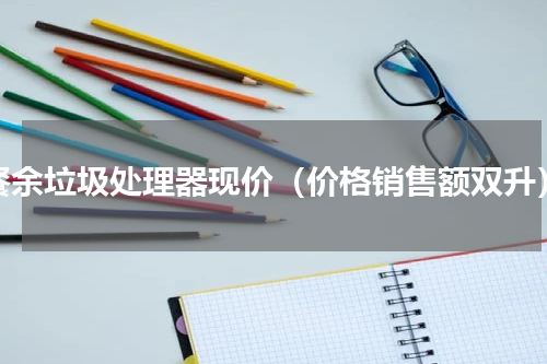 餐余垃圾处理器现价（价格销售额双升）