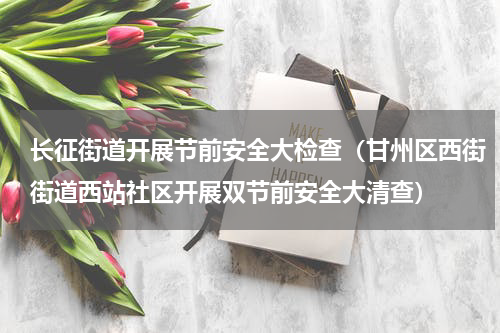 长征街道开展节前安全大检查（甘州区西街街道西站社区开展双节前安全大清查）
