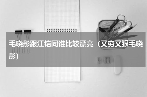 毛晓彤跟江铠同谁比较漂亮（又穷又狠毛晓彤）