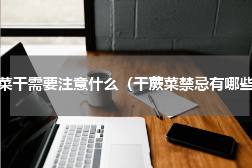 蕨菜干需要注意什么（干蕨菜禁忌有哪些）