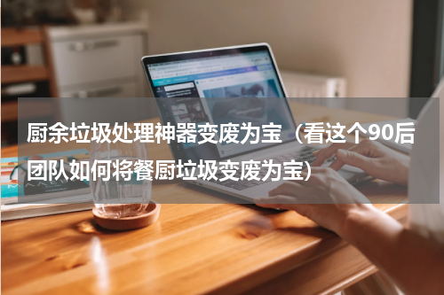 厨余垃圾处理神器变废为宝（看这个90后团队如何将餐厨垃圾变废为宝）