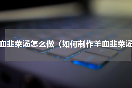 羊血韭菜汤怎么做（如何制作羊血韭菜汤）