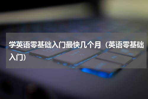 学英语零基础入门最快几个月（英语零基础入门）
