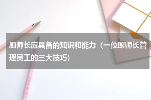 厨师长应具备的知识和能力（一位厨师长管理员工的三大技巧）