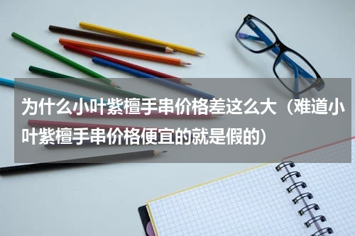 为什么小叶紫檀手串价格差这么大（难道小叶紫檀手串价格便宜的就是假的）