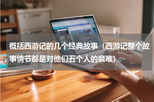 概括西游记的几个经典故事（西游记整个故事情节都是对他们五个人的磨难）