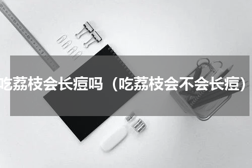 吃荔枝会长痘吗（吃荔枝会不会长痘）
