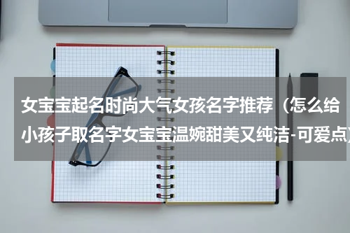 女宝宝起名时尚大气女孩名字推荐（怎么给小孩子取名字女宝宝温婉甜美又纯洁-可爱点）