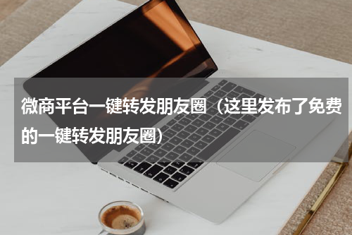 微商平台一键转发朋友圈（这里发布了免费的一键转发朋友圈）